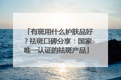 有斑用什么护肤品好？祛斑口碑分享：国家唯一认证的祛斑产品