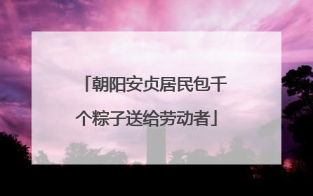 朝阳安贞居民包千个粽子送给劳动者