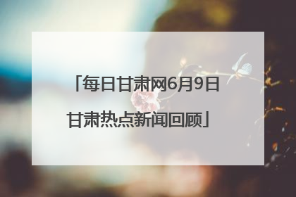 每日甘肃网6月9日甘肃热点新闻回顾