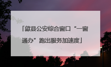 歙县公安综合窗口“一窗通办”跑出服务加速度