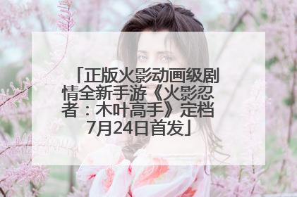 正版火影动画级剧情全新手游《火影忍者：木叶高手》定档7月24日首发