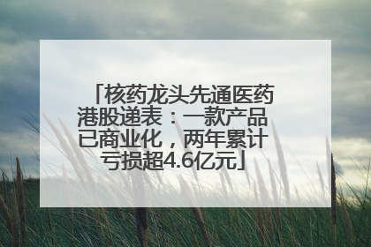 核药龙头先通医药港股递表：一款产品已商业化，两年累计亏损超4.6亿元