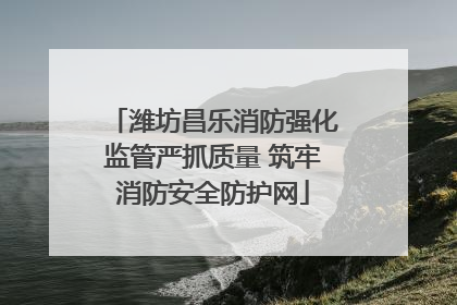 潍坊昌乐消防强化监管严抓质量 筑牢消防安全防护网