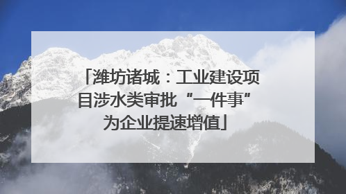 潍坊诸城：工业建设项目涉水类审批“一件事” 为企业提速增值