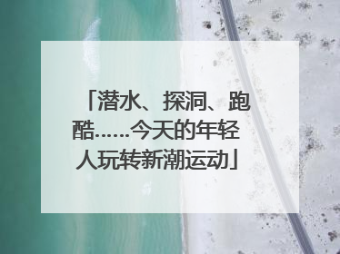 潜水、探洞、跑酷……今天的年轻人玩转新潮运动