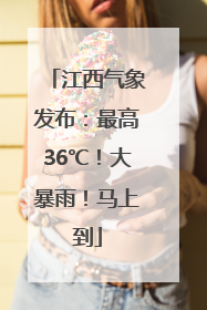 江西气象发布：最高36℃！大暴雨！马上到