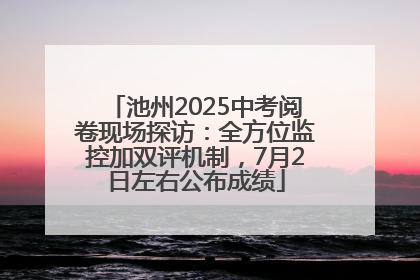 池州2025中考阅卷现场探访：全方位监控加双评机制，7月2日左右公布成绩