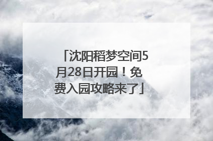 沈阳稻梦空间5月28日开园！免费入园攻略来了