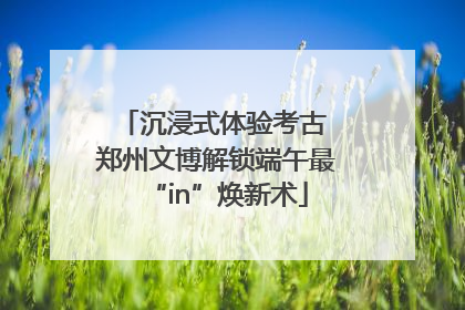 沉浸式体验考古 郑州文博解锁端午最“in”焕新术