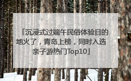 沉浸式过端午民俗体验目的地火了，青岛上榜，同时入选亲子游热门Top10