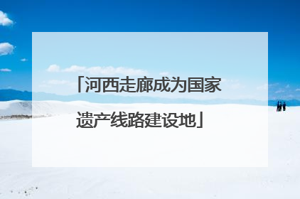 河西走廊成为国家遗产线路建设地