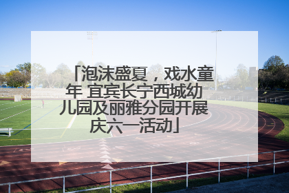 泡沫盛夏，戏水童年 宜宾长宁西城幼儿园及丽雅分园开展庆六一活动