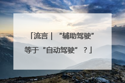 流言｜“辅助驾驶”等于“自动驾驶”？