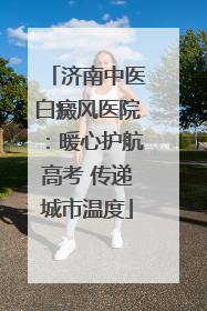 济南中医白癜风医院：暖心护航高考 传递城市温度
