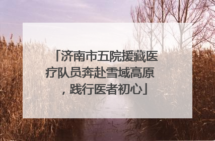 济南市五院援藏医疗队员奔赴雪域高原，践行医者初心