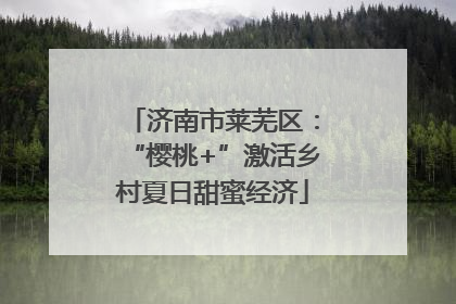 济南市莱芜区：“樱桃+”激活乡村夏日甜蜜经济
