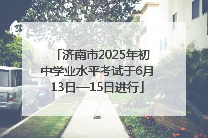 济南市2025年初中学业水平考试于6月13日—15日进行