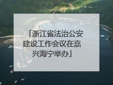 浙江省法治公安建设工作会议在嘉兴海宁举办