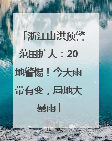 浙江山洪预警范围扩大：20地警惕！今天雨带有变，局地大暴雨