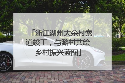 浙江湖州大余村索道竣工，与潞村共绘乡村振兴蓝图