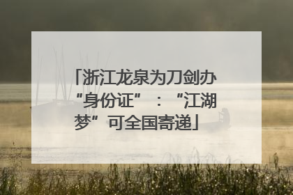 浙江龙泉为刀剑办“身份证”：“江湖梦”可全国寄递