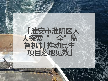 淮安市淮阴区人大探索“三全”监督机制 推动民生项目落地见效