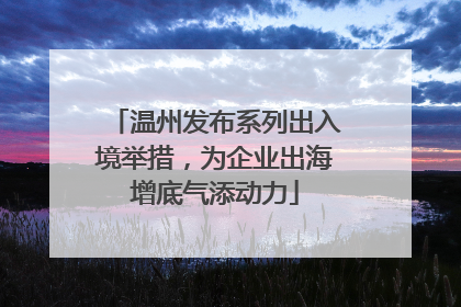 温州发布系列出入境举措，为企业出海增底气添动力