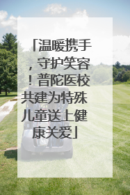 温暖携手，守护笑容！普陀医校共建为特殊儿童送上健康关爱