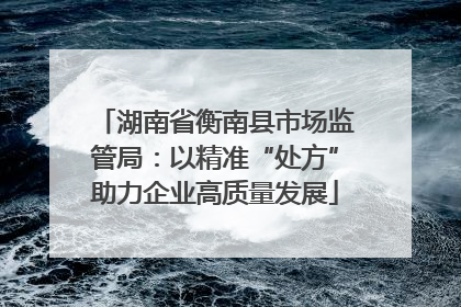 湖南省衡南县市场监管局：以精准“处方”助力企业高质量发展
