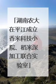 湖南农大在平江成立香米科技小院、稻米深加工联合实验室