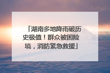 湖南多地降雨破历史极值！群众被困险境，消防紧急救援
