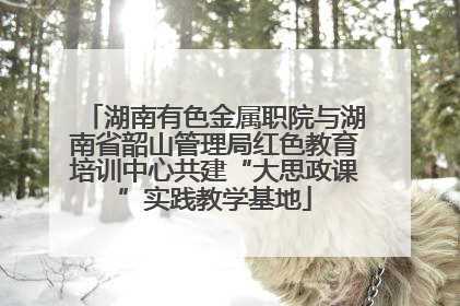 湖南有色金属职院与湖南省韶山管理局红色教育培训中心共建“大思政课”实践教学基地