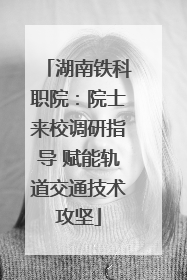 湖南铁科职院：院士来校调研指导 赋能轨道交通技术攻坚