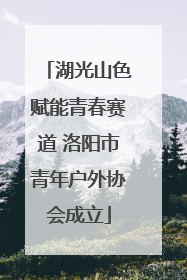 湖光山色赋能青春赛道 洛阳市青年户外协会成立