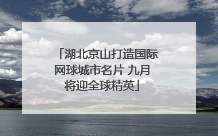 湖北京山打造国际网球城市名片 九月将迎全球精英