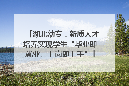 湖北幼专：新质人才培养实现学生“毕业即就业、上岗即上手”