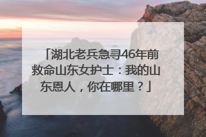 湖北老兵急寻46年前救命山东女护士：我的山东恩人，你在哪里？