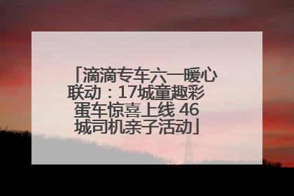 滴滴专车六一暖心联动：17城童趣彩蛋车惊喜上线 46城司机亲子活动