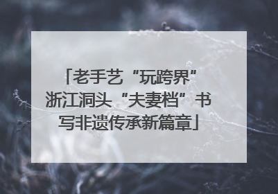 老手艺“玩跨界” 浙江洞头“夫妻档”书写非遗传承新篇章