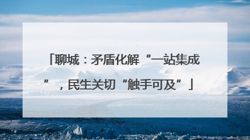 聊城：矛盾化解“一站集成”，民生关切“触手可及”