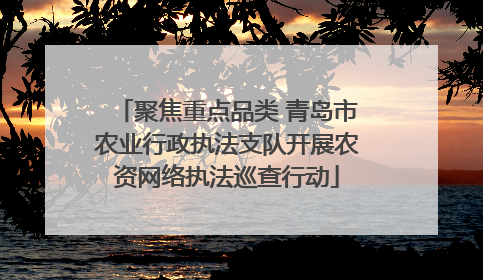聚焦重点品类 青岛市农业行政执法支队开展农资网络执法巡查行动