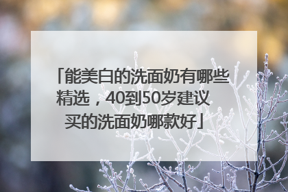 能美白的洗面奶有哪些精选，40到50岁建议买的洗面奶哪款好