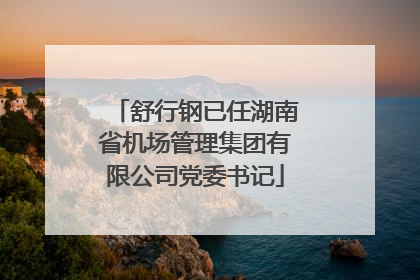 舒行钢已任湖南省机场管理集团有限公司党委书记