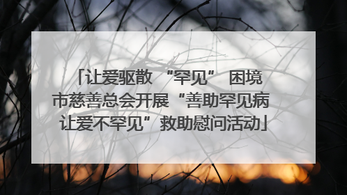 让爱驱散 “罕见” 困境 市慈善总会开展“善助罕见病 让爱不罕见”救助慰问活动