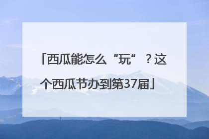 西瓜能怎么“玩”？这个西瓜节办到第37届