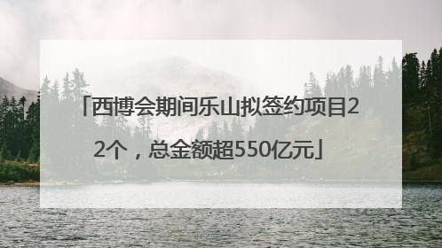 西博会期间乐山拟签约项目22个，总金额超550亿元