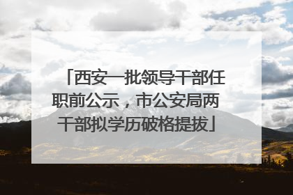 西安一批领导干部任职前公示，市公安局两干部拟学历破格提拔