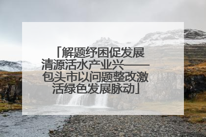 解题纾困促发展 清源活水产业兴——包头市以问题整改激活绿色发展脉动