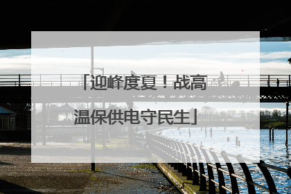迎峰度夏！战高温保供电守民生