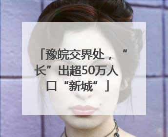 豫皖交界处，“长”出超50万人口“新城”